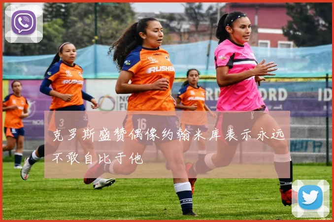 克罗斯盛赞偶像约翰米库表示永远不敢自比于他