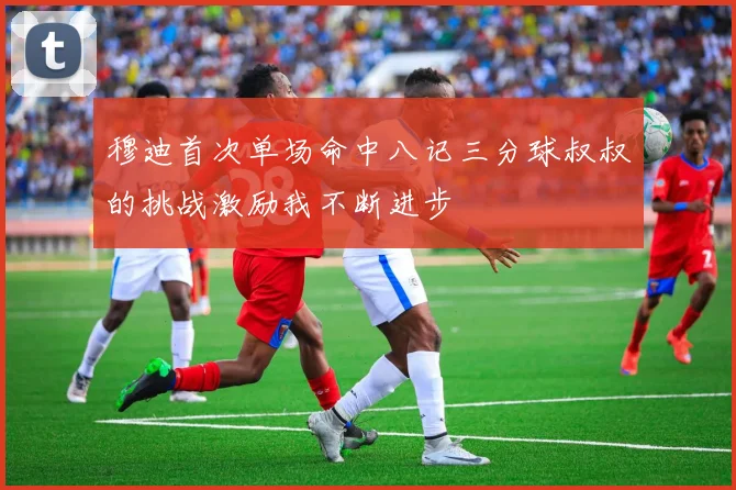 穆迪首次单场命中八记三分球叔叔的挑战激励我不断进步