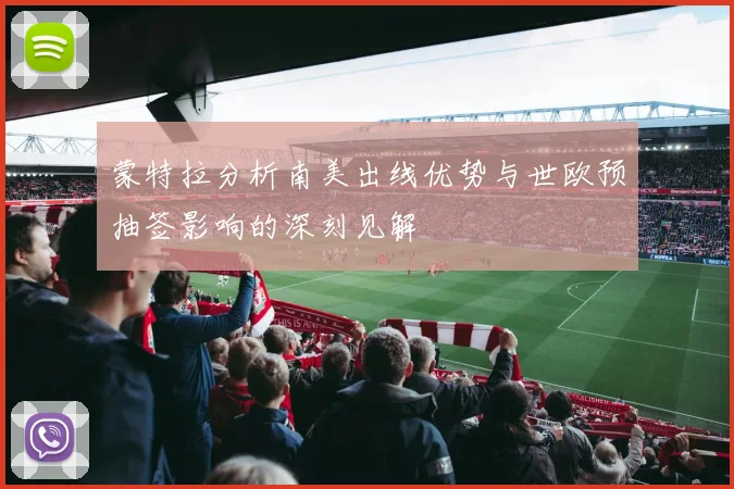 蒙特拉分析南美出线优势与世欧预抽签影响的深刻见解