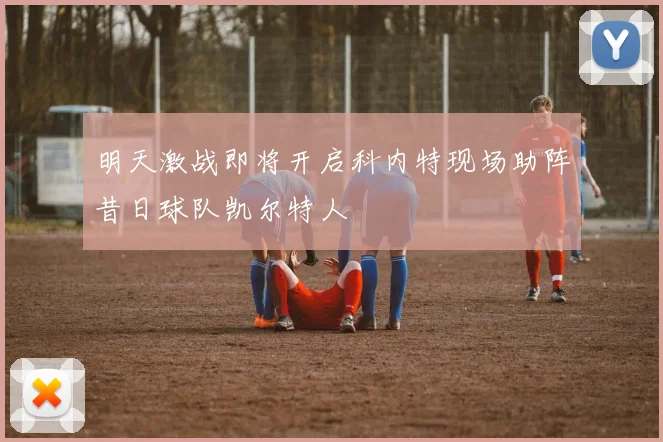 明天激战即将开启科内特现场助阵昔日球队凯尔特人