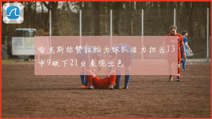 哈克斯称赞拉松为球队活力担当13中9砍下21分表现出色
