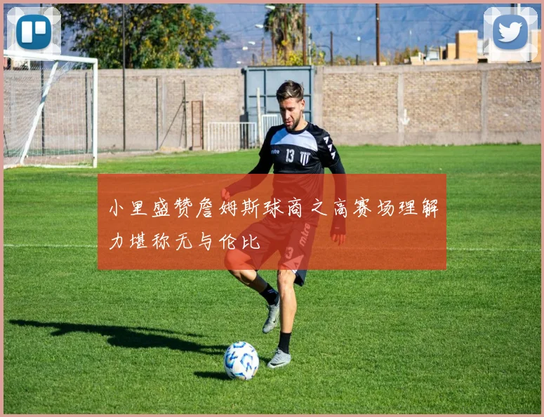 小里盛赞詹姆斯球商之高赛场理解力堪称无与伦比