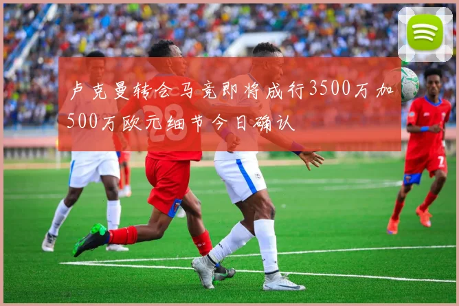 卢克曼转会马竞即将成行3500万加500万欧元细节今日确认