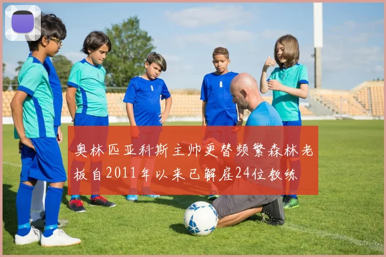 奥林匹亚科斯主帅更替频繁森林老板自2011年以来已解雇24位教练