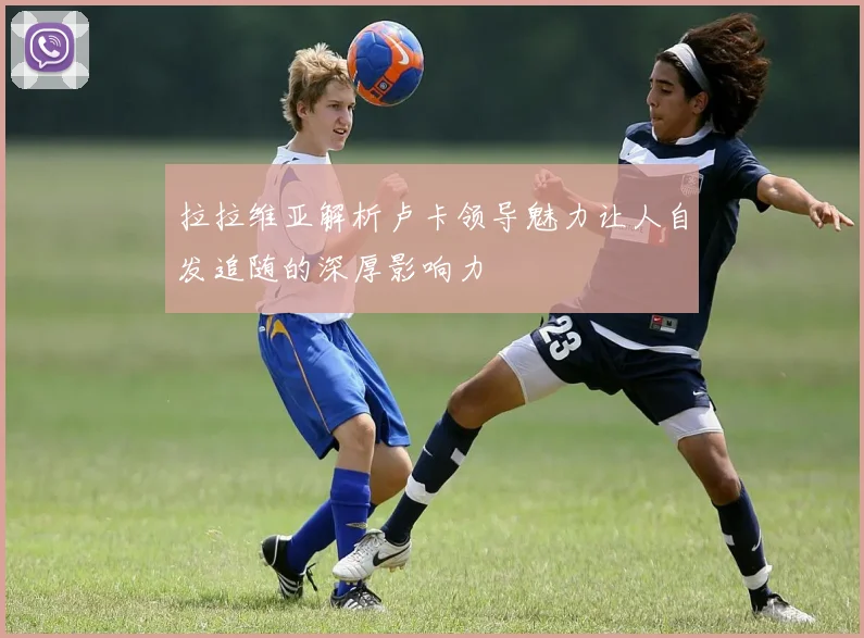 拉拉维亚解析卢卡领导魅力让人自发追随的深厚影响力