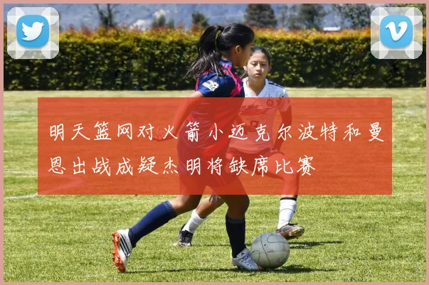 明天篮网对火箭小迈克尔波特和曼恩出战成疑杰明将缺席比赛