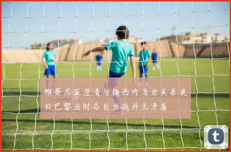 维蒂尼亚澄清与梅西内马尔关系良好巴黎当时各自为战并无矛盾