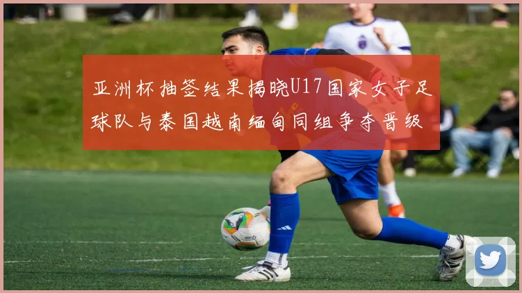 亚洲杯抽签结果揭晓U17国家女子足球队与泰国越南缅甸同组争夺晋级资格