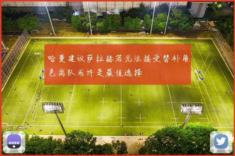 哈曼建议萨拉赫若无法接受替补角色离队或许是最佳选择