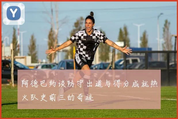 阿德巴约谈防守出道与得分成就热火队史前三的奇迹