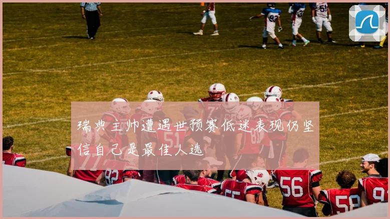 瑞典主帅遭遇世预赛低迷表现仍坚信自己是最佳人选