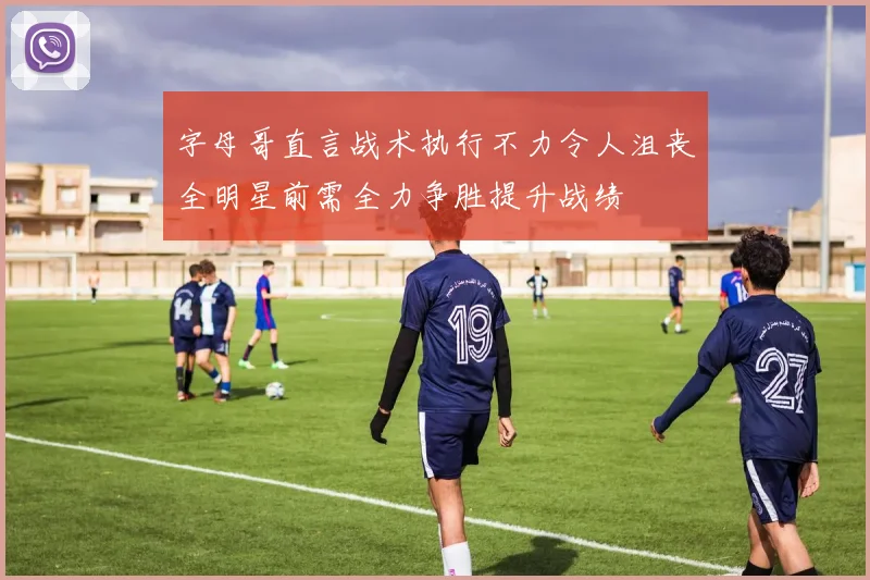 字母哥直言战术执行不力令人沮丧全明星前需全力争胜提升战绩