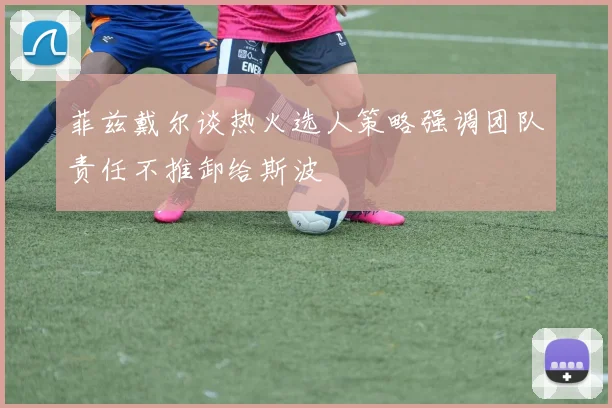菲兹戴尔谈热火选人策略强调团队责任不推卸给斯波