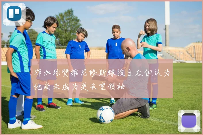 邓加称赞维尼修斯球技出众但认为他尚未成为更衣室领袖
