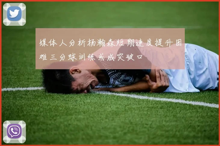 媒体人分析杨瀚森短期速度提升困难三分球训练或成突破口