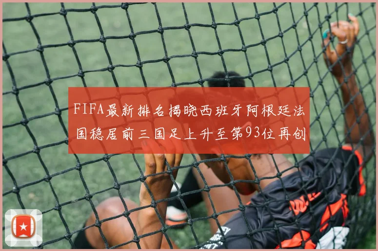 FIFA最新排名揭晓西班牙阿根廷法国稳居前三国足上升至第93位再创佳绩