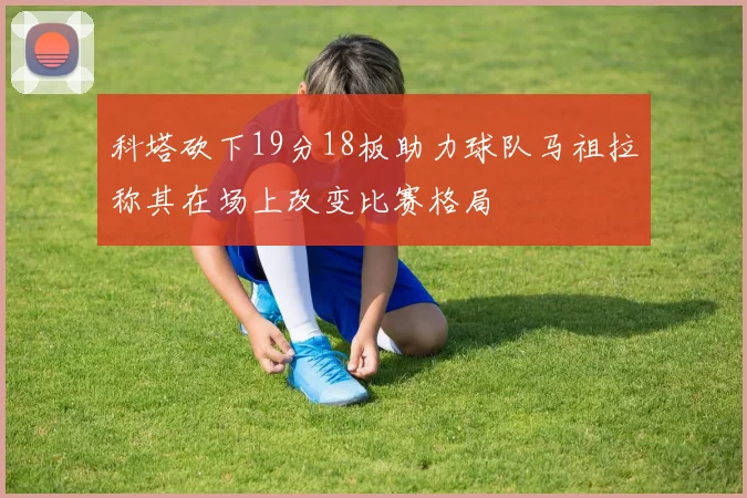 科塔砍下19分18板助力球队马祖拉称其在场上改变比赛格局