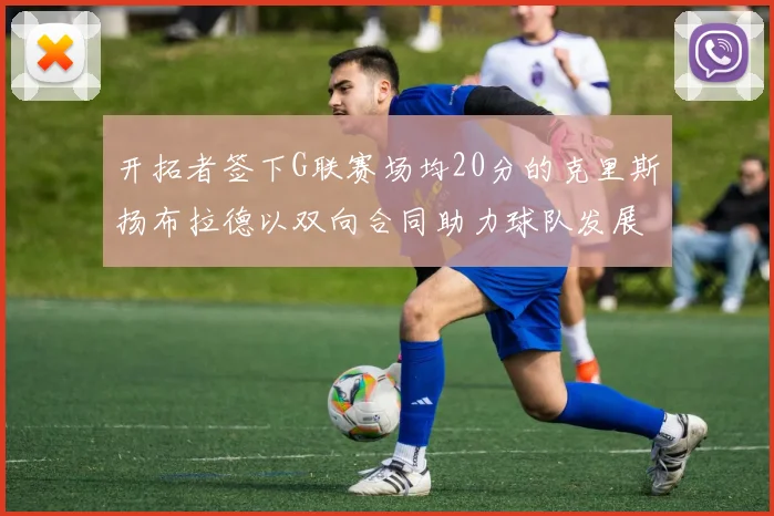 开拓者签下G联赛场均20分的克里斯扬布拉德以双向合同助力球队发展