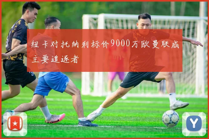 纽卡对托纳利标价9000万欧曼联成主要追逐者