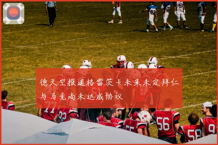 德天空报道格雷茨卡未来未定拜仁与马竞尚未达成协议