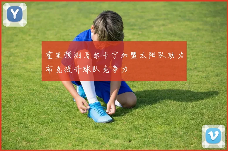 霍里预测马尔卡宁加盟太阳队助力布克提升球队竞争力
