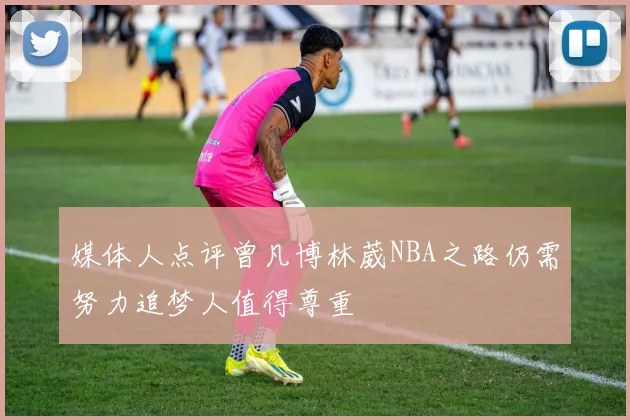 媒体人点评曾凡博林葳NBA之路仍需努力追梦人值得尊重