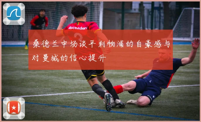 桑德兰中场谈平利物浦的自豪感与对曼城的信心提升