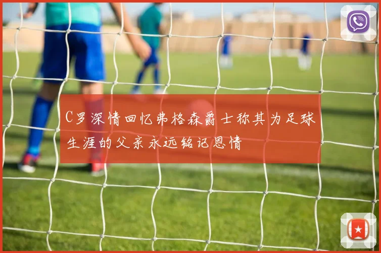 C罗深情回忆弗格森爵士称其为足球生涯的父亲永远铭记恩情