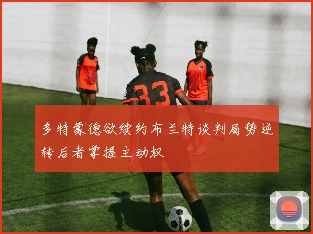 多特蒙德欲续约布兰特谈判局势逆转后者掌握主动权