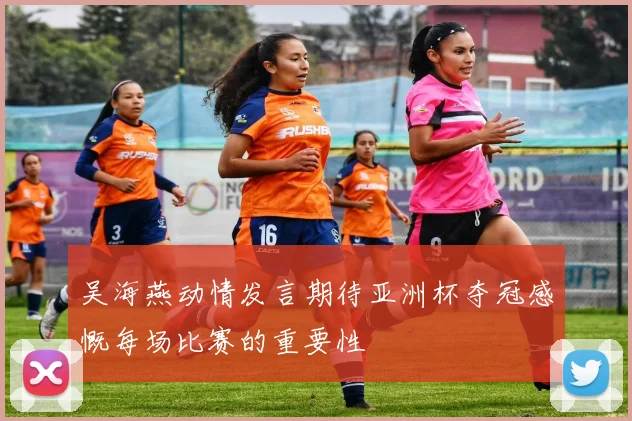 吴海燕动情发言期待亚洲杯夺冠感慨每场比赛的重要性