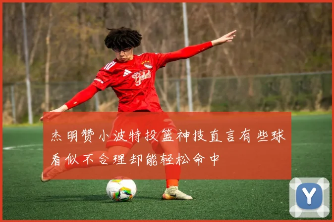 杰明赞小波特投篮神技直言有些球看似不合理却能轻松命中
