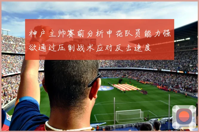 神户主帅赛前分析申花队员能力强欲通过压制战术应对反击速度