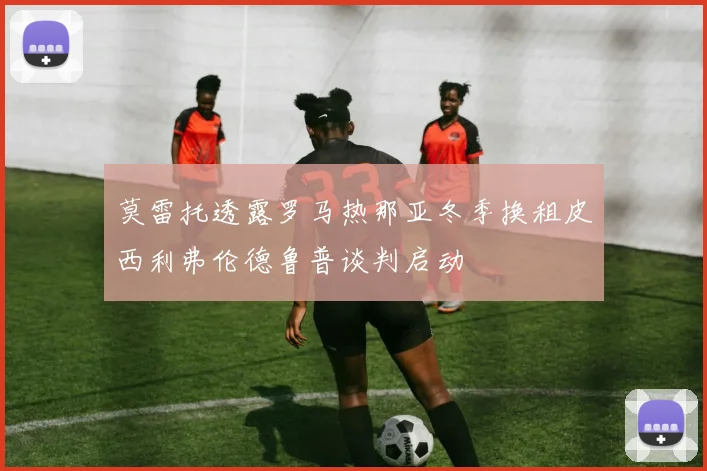 莫雷托透露罗马热那亚冬季换租皮西利弗伦德鲁普谈判启动